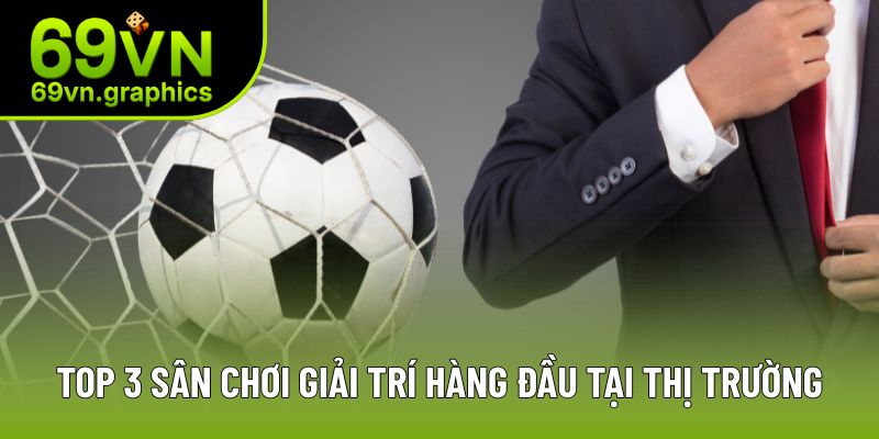 Top 3 sân chơi giải trí hàng đầu tại thị trường